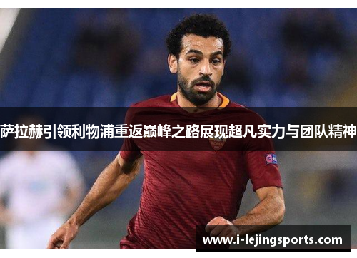萨拉赫引领利物浦重返巅峰之路展现超凡实力与团队精神